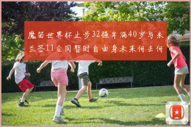 魔笛世界杯止步32强年满40岁与米兰签11合同暂时自由身未来何去何从