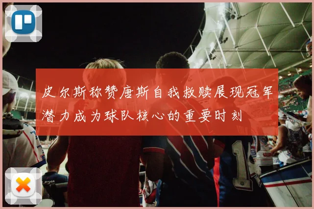 皮尔斯称赞唐斯自我救赎展现冠军潜力成为球队核心的重要时刻