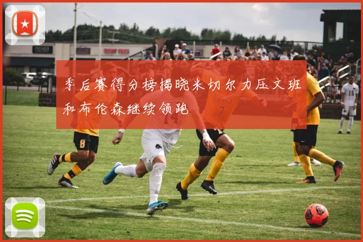 季后赛得分榜揭晓米切尔力压文班和布伦森继续领跑