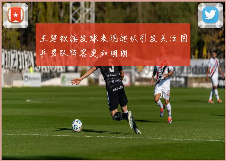 王楚钦接发球表现起伏引发关注国乒男队阵容更加明朗
