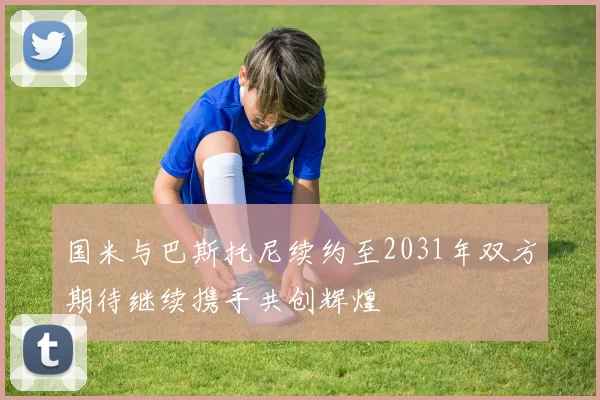国米与巴斯托尼续约至2031年双方期待继续携手共创辉煌