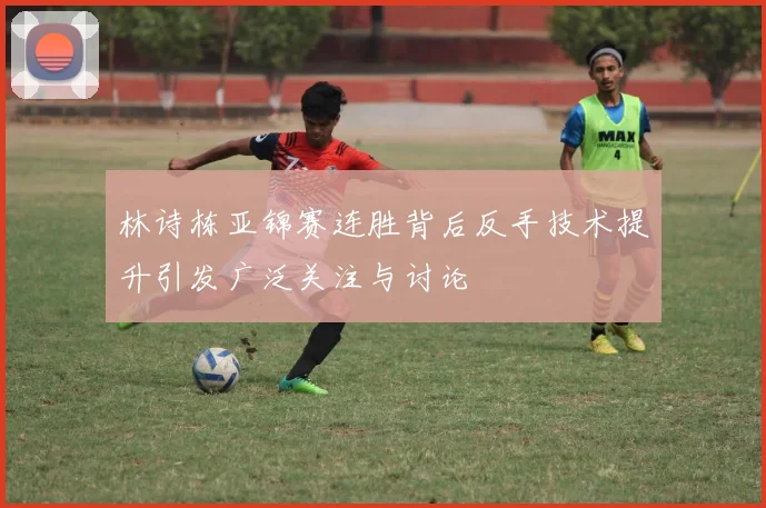 林诗栋亚锦赛连胜背后反手技术提升引发广泛关注与讨论