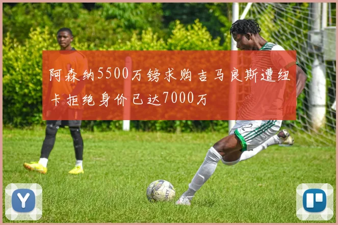 阿森纳5500万镑求购吉马良斯遭纽卡拒绝身价已达7000万