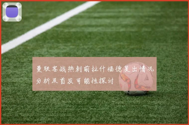 曼联客战热刺前拉什福德复出情况分析及首发可能性探讨