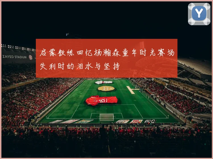 启蒙教练回忆杨瀚森童年时光赛场失利时的泪水与坚持