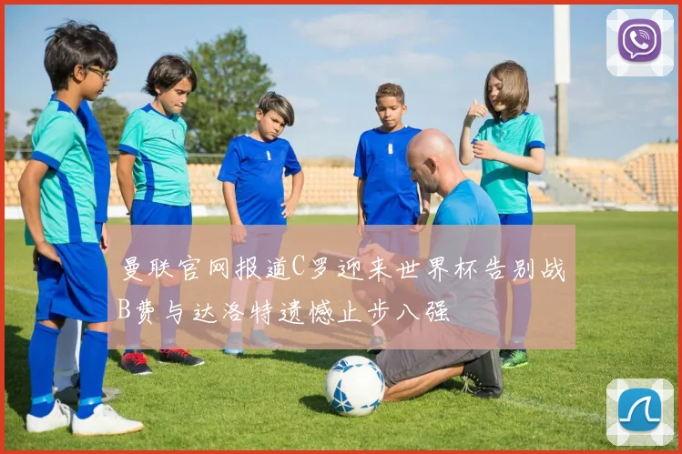 曼联官网报道C罗迎来世界杯告别战B费与达洛特遗憾止步八强