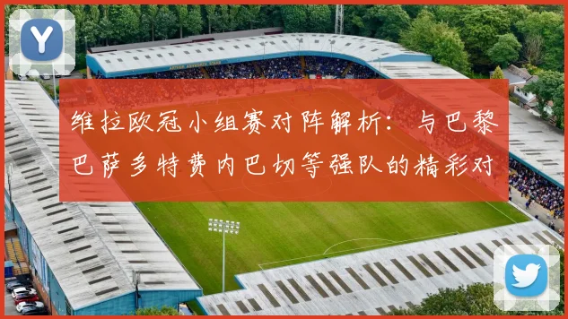 维拉欧冠小组赛对阵解析：与巴黎巴萨多特费内巴切等强队的精彩对决