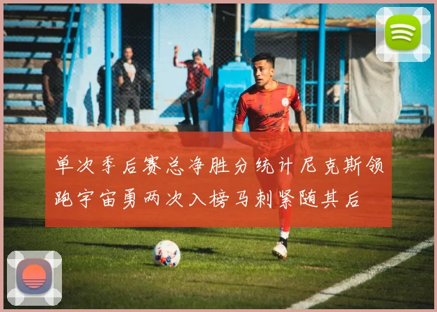 单次季后赛总净胜分统计尼克斯领跑宇宙勇两次入榜马刺紧随其后