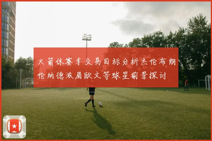 火箭休赛季交易目标分析杰伦布朗伦纳德浓眉欧文等球星前景探讨