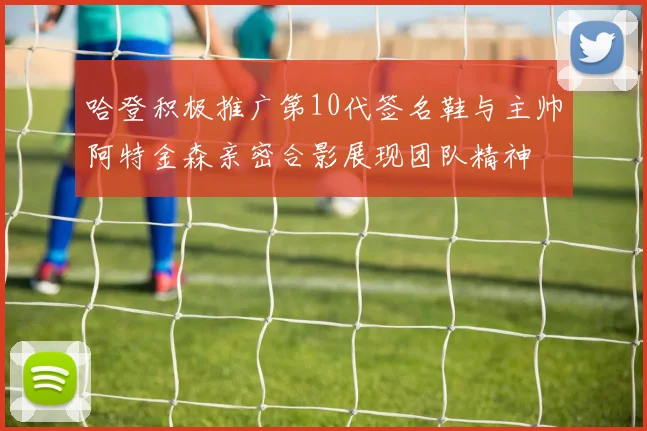 哈登积极推广第10代签名鞋与主帅阿特金森亲密合影展现团队精神