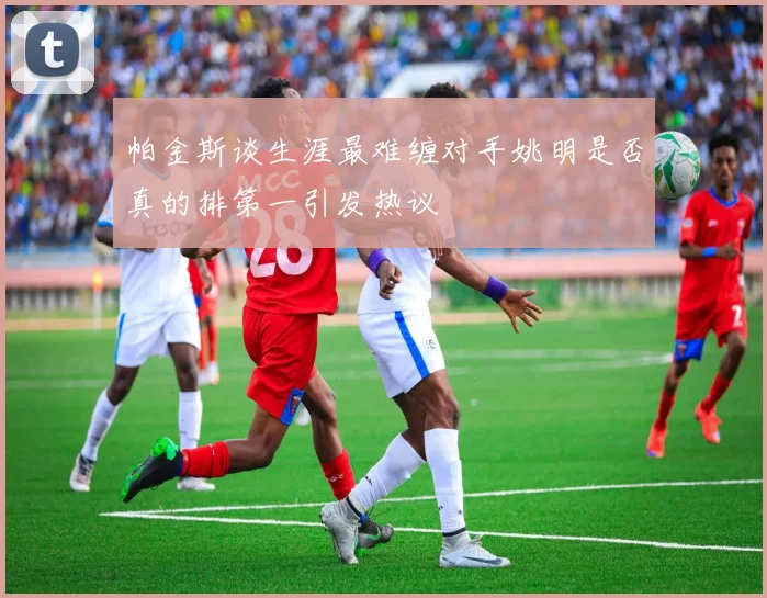 帕金斯谈生涯最难缠对手姚明是否真的排第一引发热议