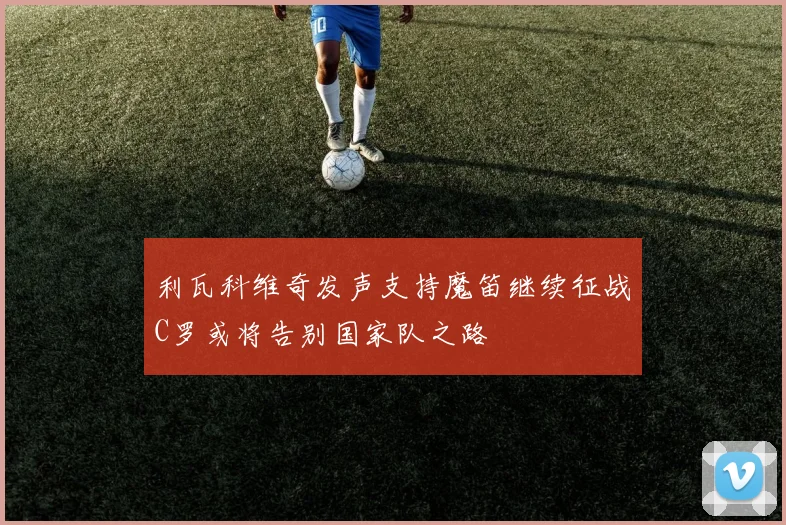 利瓦科维奇发声支持魔笛继续征战C罗或将告别国家队之路