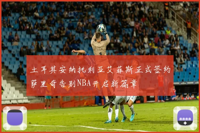 土耳其安纳托利亚艾菲斯正式签约萨里奇告别NBA开启新篇章
